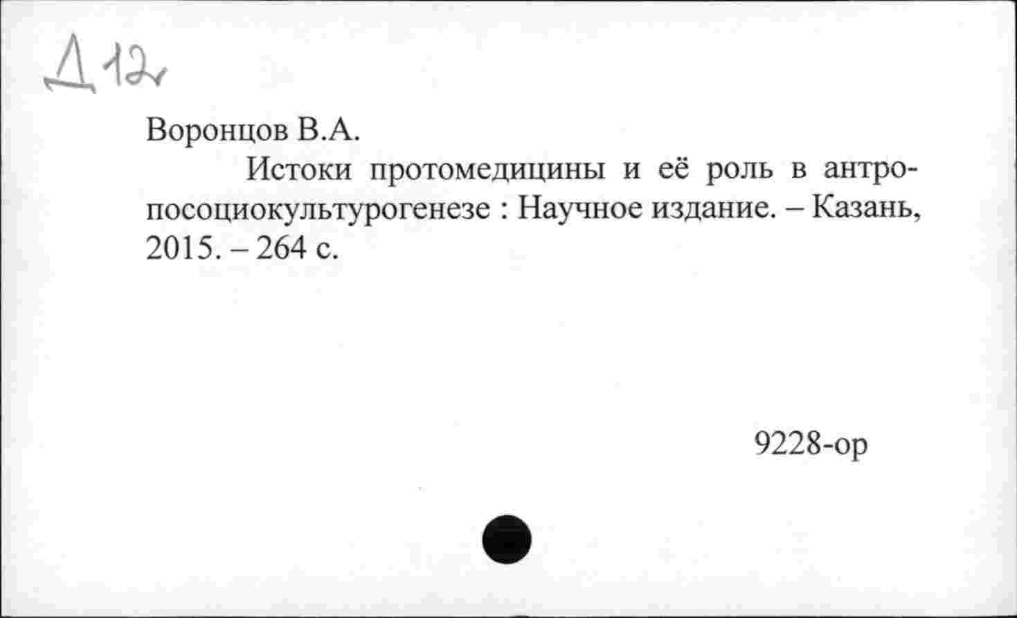 ﻿Воронцов В.А.
Истоки протомедицины и её роль в антро-посоциокультурогенезе : Научное издание. - Казань, 2015.-264 с.
9228-ор